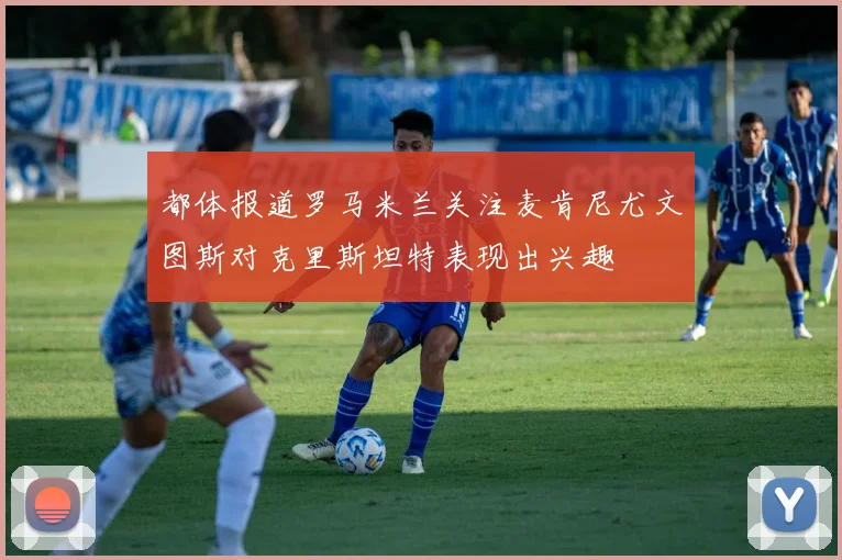 都体报道罗马米兰关注麦肯尼尤文图斯对克里斯坦特表现出兴趣