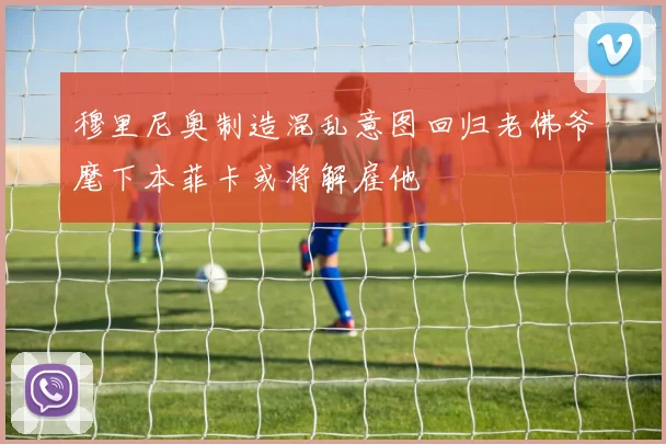 穆里尼奥制造混乱意图回归老佛爷麾下本菲卡或将解雇他