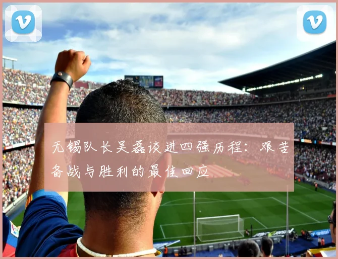 无锡队长吴磊谈进四强历程：艰苦备战与胜利的最佳回应