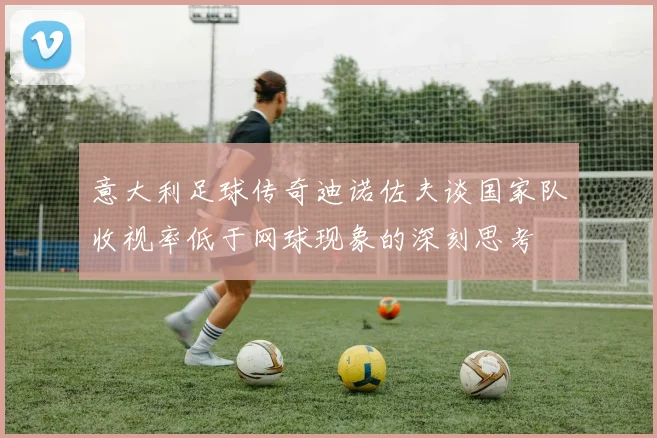 意大利足球传奇迪诺佐夫谈国家队收视率低于网球现象的深刻思考