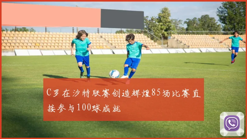 C罗在沙特联赛创造辉煌85场比赛直接参与100球成就