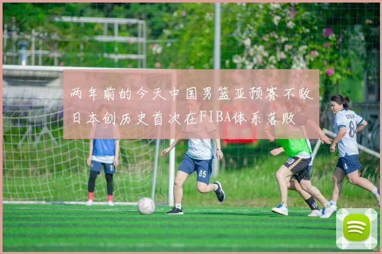 两年前的今天中国男篮亚预赛不敌日本创历史首次在FIBA体系落败