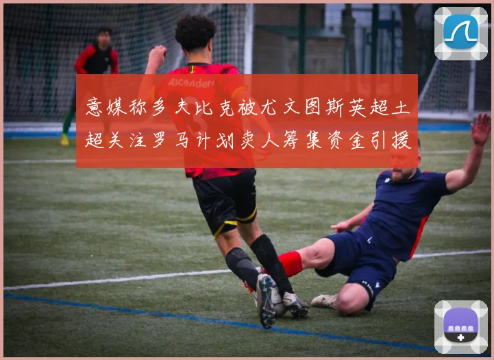 意媒称多夫比克被尤文图斯英超土超关注罗马计划卖人筹集资金引援