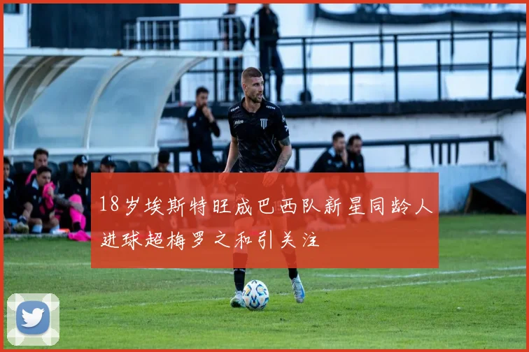 18岁埃斯特旺成巴西队新星同龄人进球超梅罗之和引关注