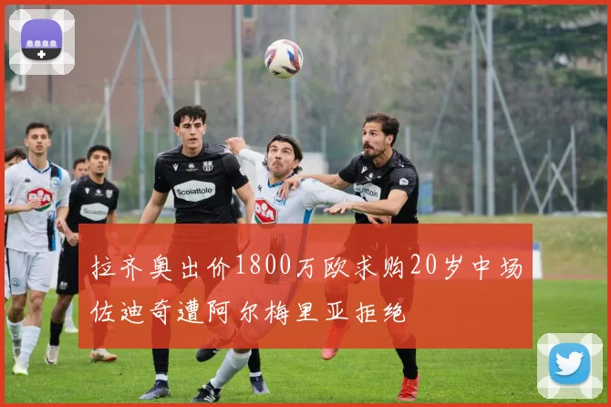 拉齐奥出价1800万欧求购20岁中场佐迪奇遭阿尔梅里亚拒绝