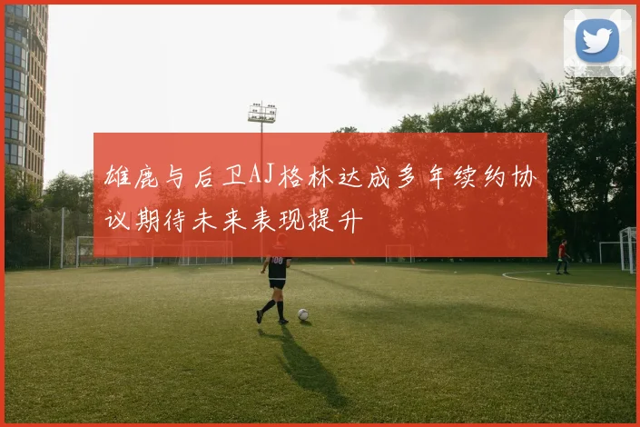 雄鹿与后卫AJ格林达成多年续约协议期待未来表现提升