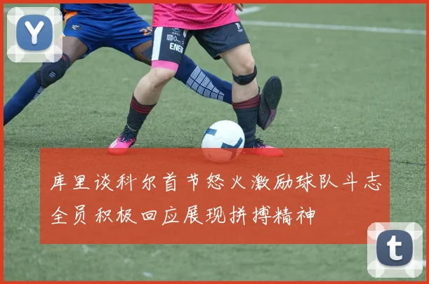 库里谈科尔首节怒火激励球队斗志全员积极回应展现拼搏精神