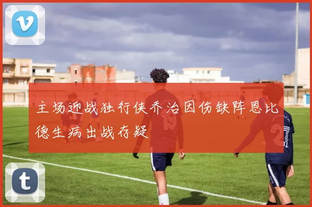 主场迎战独行侠乔治因伤缺阵恩比德生病出战存疑