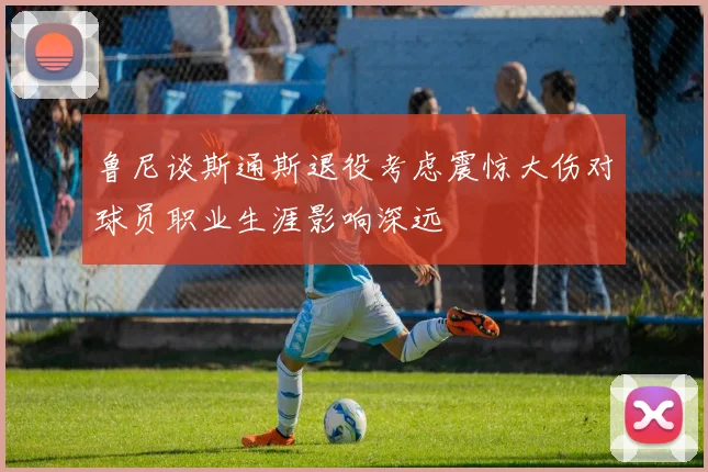 鲁尼谈斯通斯退役考虑震惊大伤对球员职业生涯影响深远