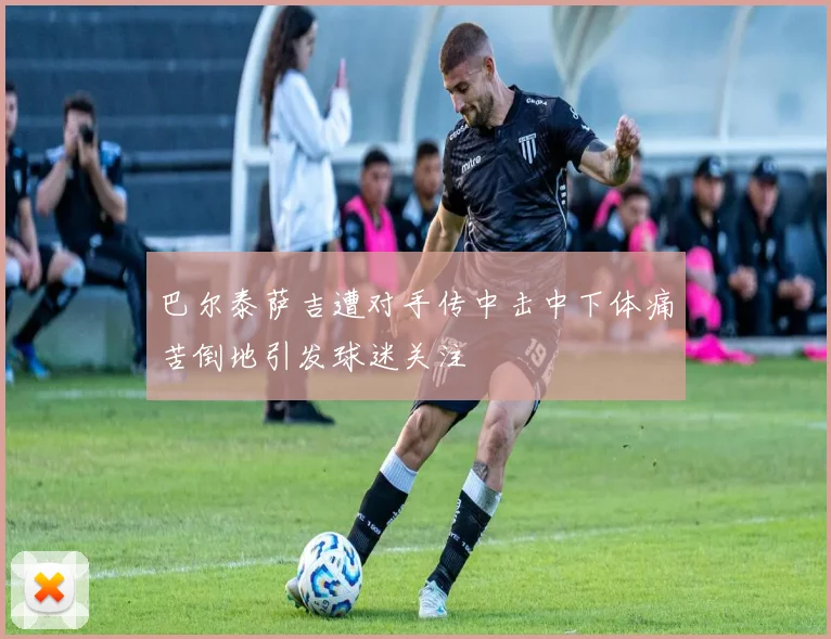 巴尔泰萨吉遭对手传中击中下体痛苦倒地引发球迷关注