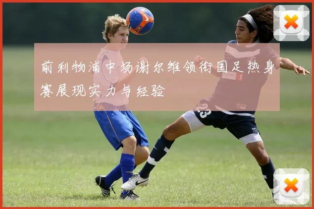 前利物浦中场谢尔维领衔国足热身赛展现实力与经验