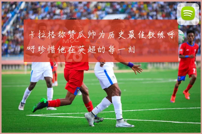 卡拉格称赞瓜帅为历史最佳教练呼吁珍惜他在英超的每一刻