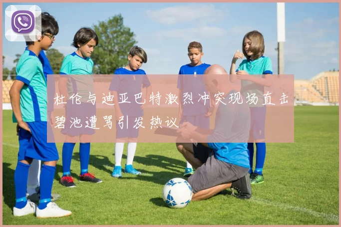 杜伦与迪亚巴特激烈冲突现场直击碧池遭骂引发热议
