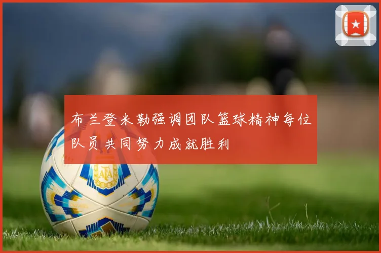 布兰登米勒强调团队篮球精神每位队员共同努力成就胜利