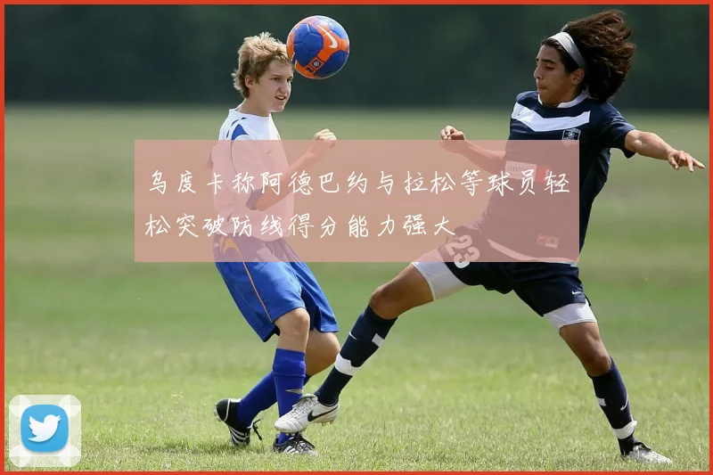 乌度卡称阿德巴约与拉松等球员轻松突破防线得分能力强大