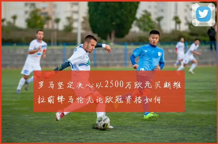 罗马坚定决心以2500万欧元买断维拉前锋马伦无论欧冠资格如何