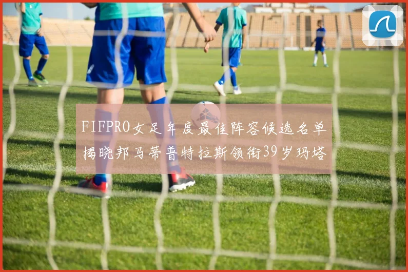 FIFPRO女足年度最佳阵容候选名单揭晓邦马蒂普特拉斯领衔39岁玛塔入围