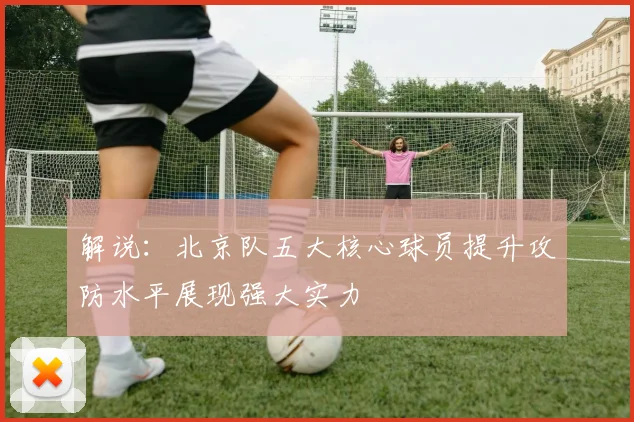 解说：北京队五大核心球员提升攻防水平展现强大实力