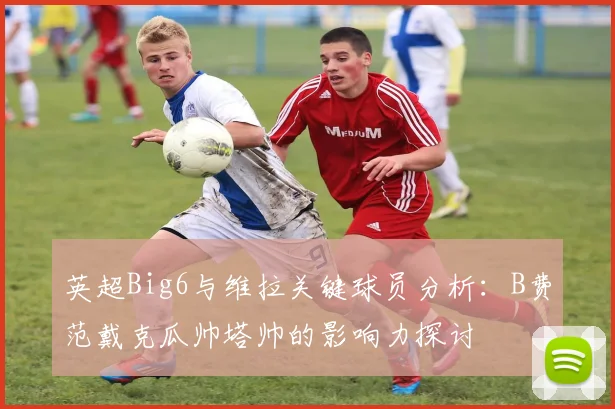 英超Big6与维拉关键球员分析：B费范戴克瓜帅塔帅的影响力探讨