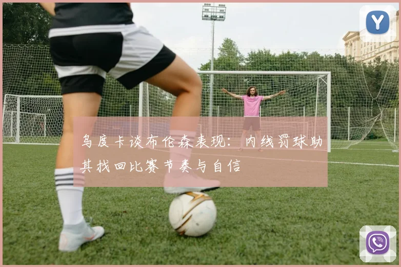 乌度卡谈布伦森表现：内线罚球助其找回比赛节奏与自信