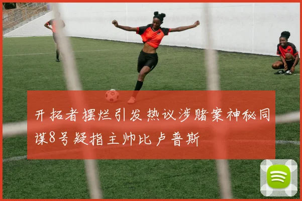 开拓者摆烂引发热议涉赌案神秘同谋8号疑指主帅比卢普斯