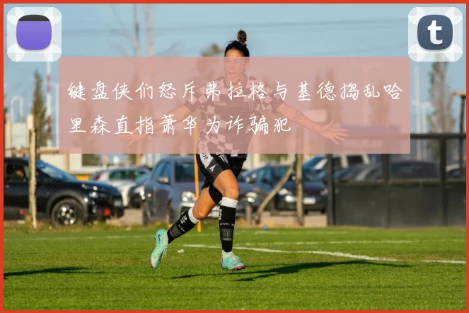 键盘侠们怒斥弗拉格与基德捣乱哈里森直指萧华为诈骗犯