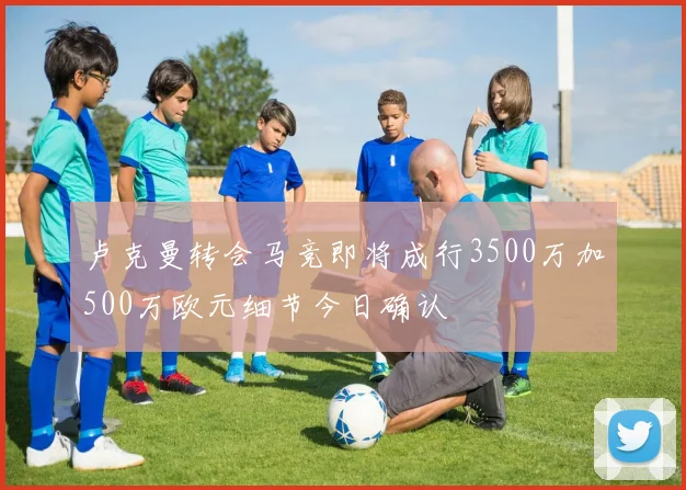 卢克曼转会马竞即将成行3500万加500万欧元细节今日确认