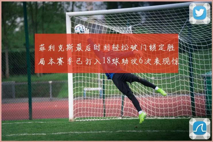 菲利克斯最后时刻轻松破门锁定胜局本赛季已打入18球助攻6次表现惊艳