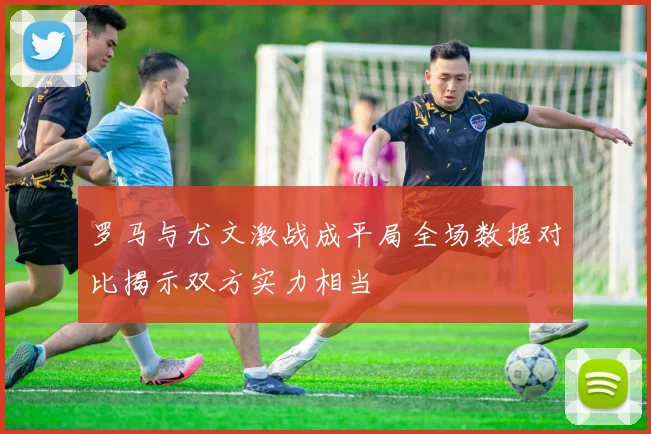 罗马与尤文激战成平局全场数据对比揭示双方实力相当