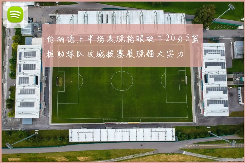 伦纳德上半场表现抢眼砍下20分5篮板助球队攻城拔寨展现强大实力
