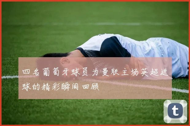 四名葡萄牙球员为曼联主场英超进球的精彩瞬间回顾