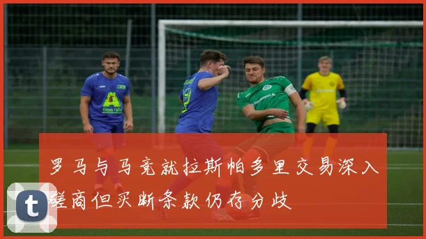 罗马与马竞就拉斯帕多里交易深入磋商但买断条款仍存分歧