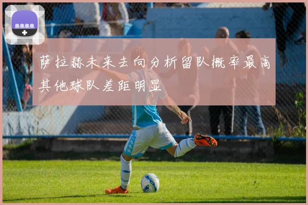 萨拉赫未来去向分析留队概率最高其他球队差距明显