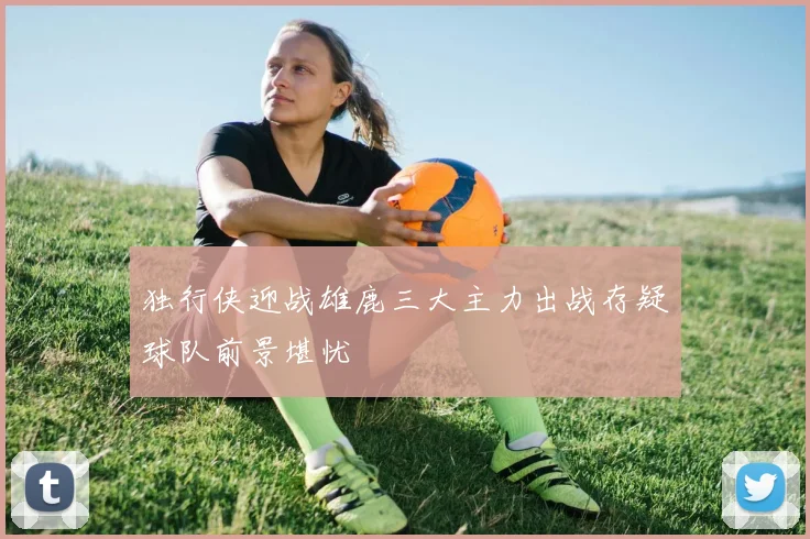 独行侠迎战雄鹿三大主力出战存疑球队前景堪忧