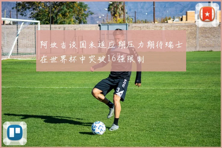 阿坎吉谈国米适应期压力期待瑞士在世界杯中突破16强限制