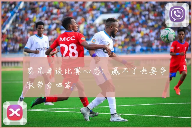 恩昆库谈比赛心态：赢不了也要争取带分回家