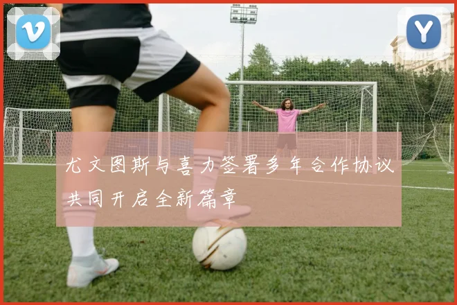 尤文图斯与喜力签署多年合作协议共同开启全新篇章