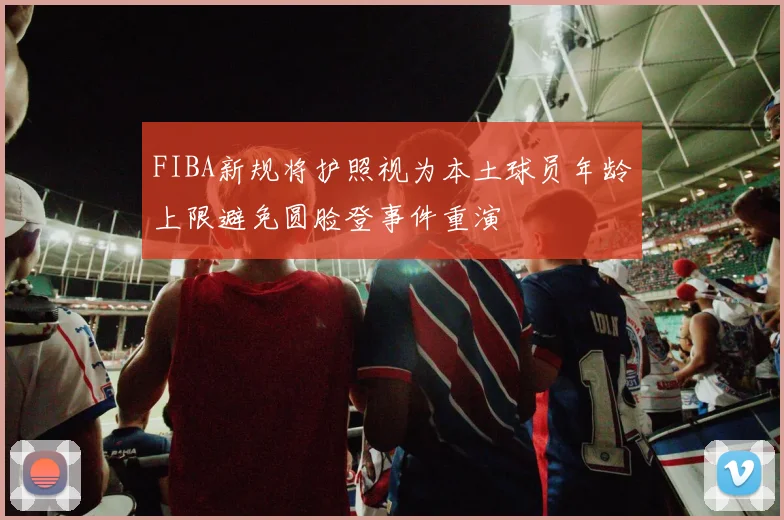 FIBA新规将护照视为本土球员年龄上限避免圆脸登事件重演