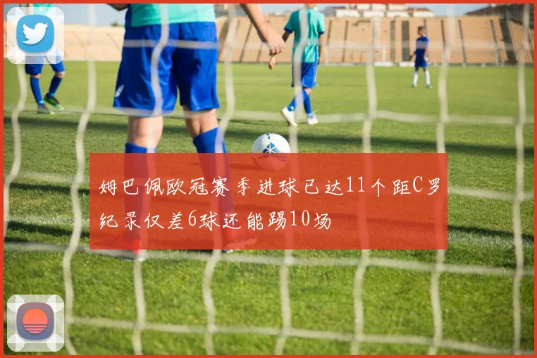 姆巴佩欧冠赛季进球已达11个距C罗纪录仅差6球还能踢10场