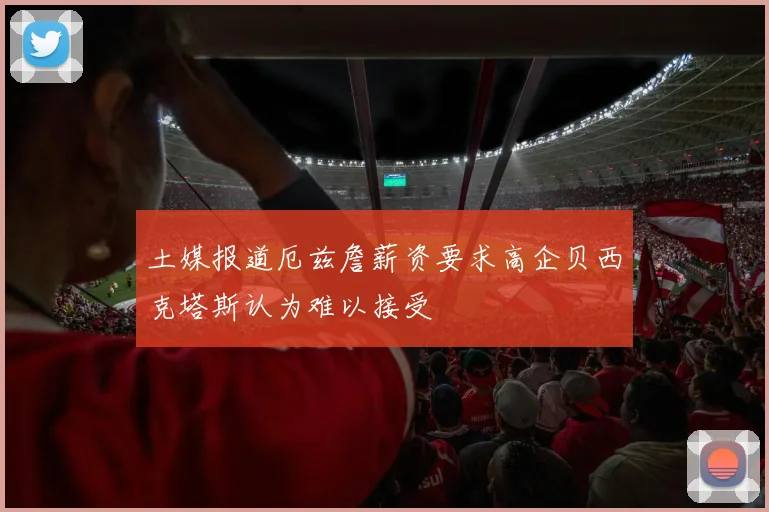 土媒报道厄兹詹薪资要求高企贝西克塔斯认为难以接受