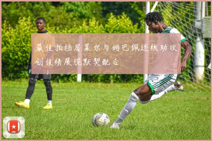 最佳拍档居莱尔与姆巴佩连线助攻创佳绩展现默契配合