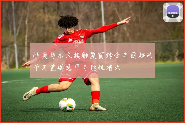 特奥与尤文接触夏窗转会年薪超两千万重返意甲可能性增大
