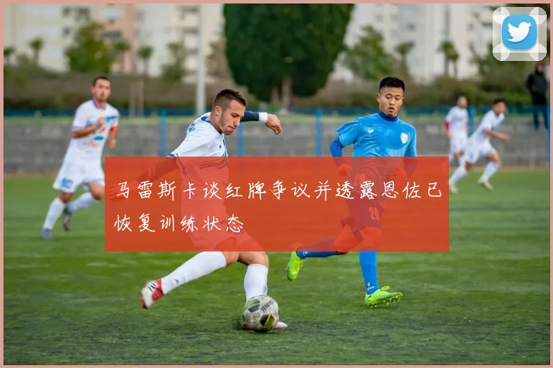 马雷斯卡谈红牌争议并透露恩佐已恢复训练状态